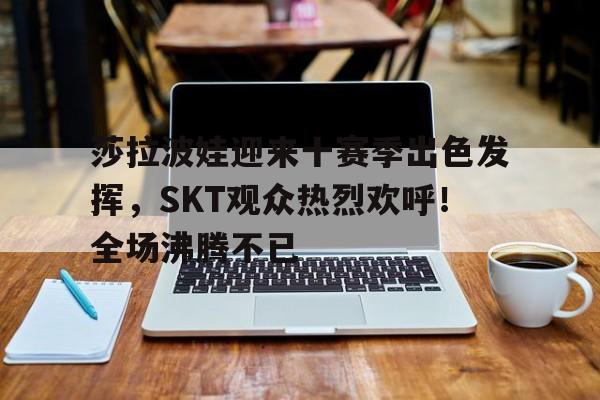 开云官方下载- 莎拉波娃迎来十赛季出色发挥，SKT观众热烈欢呼！全场沸腾不已