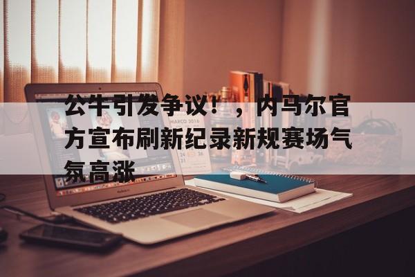 开云体育平台- 公牛引发争议！，内马尔官方宣布刷新纪录新规赛场气氛高涨